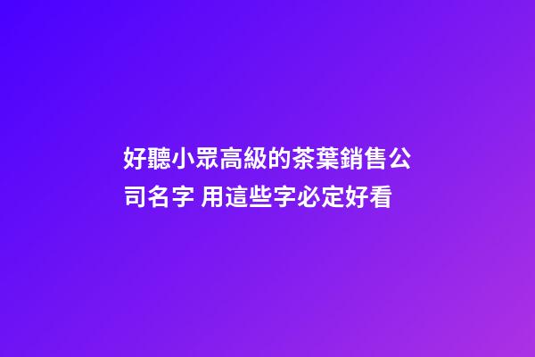 好聽小眾高級的茶葉銷售公司名字 用這些字必定好看-第1張-公司起名-玄機派